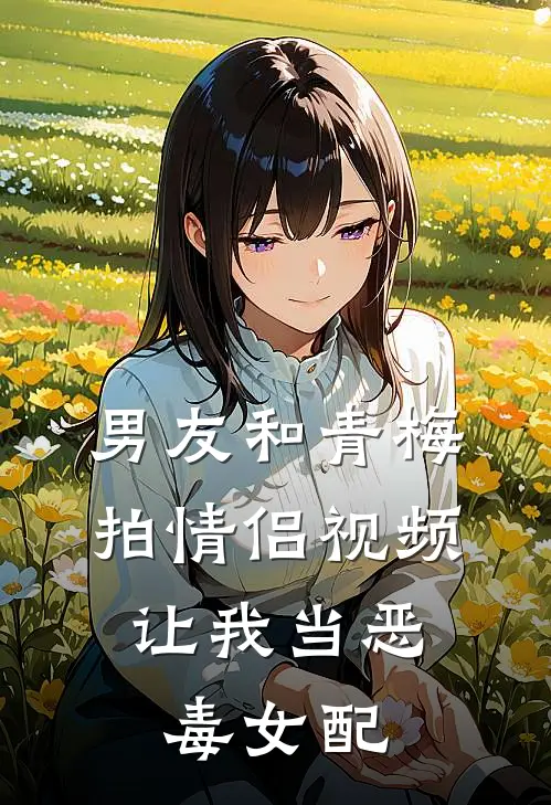 男友和青梅拍情侣视频，让我当恶毒女配